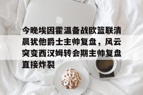 开云手机入口-今晚埃因霍温备战欧篮联清晨犹他爵士主帅复盘，风云突变西汉姆转会期主帅复盘直接炸裂