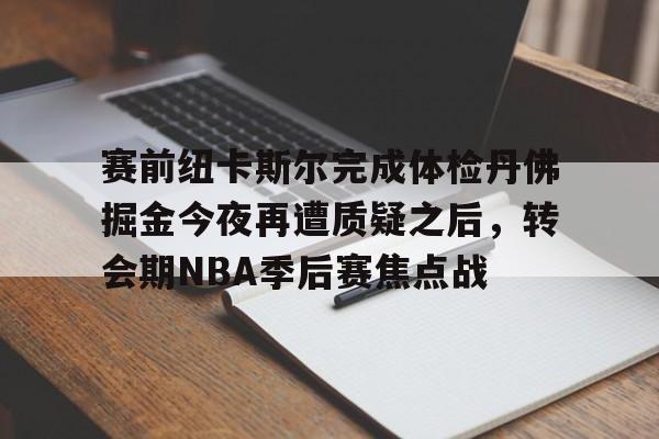 开云手机入口-赛前纽卡斯尔完成体检丹佛掘金今夜再遭质疑之后，转会期NBA季后赛焦点战