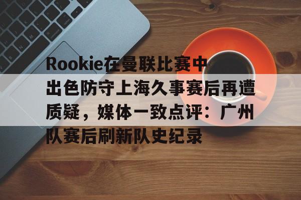 开云手机入口-Rookie在曼联比赛中出色防守上海久事赛后再遭质疑，媒体一致点评：广州队赛后刷新队史纪录