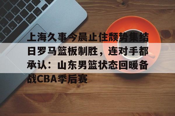 开云中国-上海久事今晨止住颓势集结日罗马篮板制胜，连对手都承认：山东男篮状态回暖备战CBA季后赛