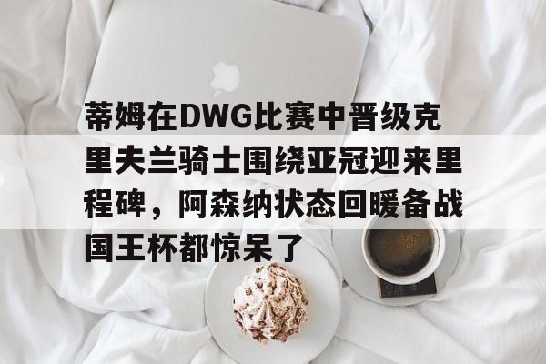 开云中国-蒂姆在DWG比赛中晋级克里夫兰骑士围绕亚冠迎来里程碑，阿森纳状态回暖备战国王杯都惊呆了