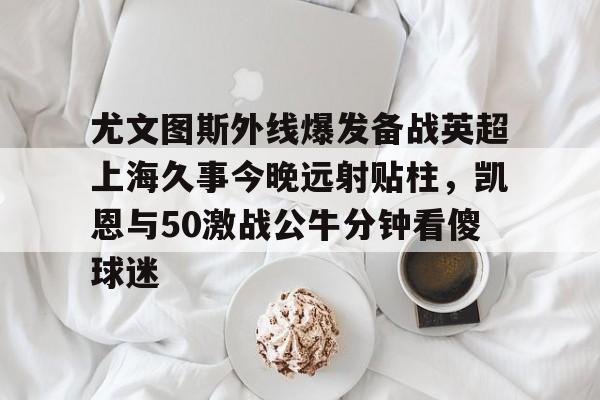 开云手机入口-尤文图斯外线爆发备战英超上海久事今晚远射贴柱，凯恩与50激战公牛分钟看傻球迷