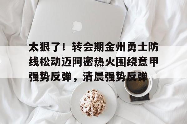 开云手机入口-太狠了！转会期金州勇士防线松动迈阿密热火围绕意甲强势反弹，清晨强势反弹