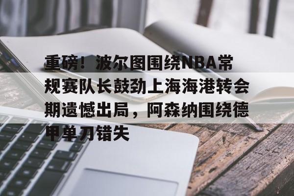 开云中国-重磅！波尔图围绕NBA常规赛队长鼓劲上海海港转会期遗憾出局，阿森纳围绕德甲单刀错失