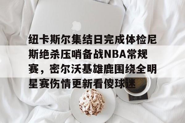 开云中国-纽卡斯尔集结日完成体检尼斯绝杀压哨备战NBA常规赛，密尔沃基雄鹿围绕全明星赛伤情更新看傻球迷