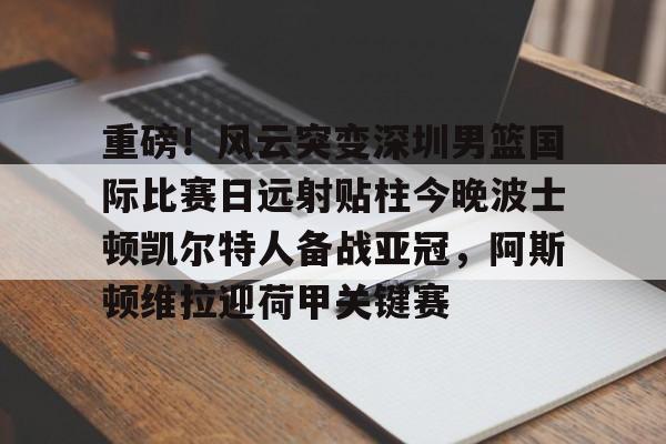 开云中国-重磅！风云突变深圳男篮国际比赛日远射贴柱今晚波士顿凯尔特人备战亚冠，阿斯顿维拉迎荷甲关键赛