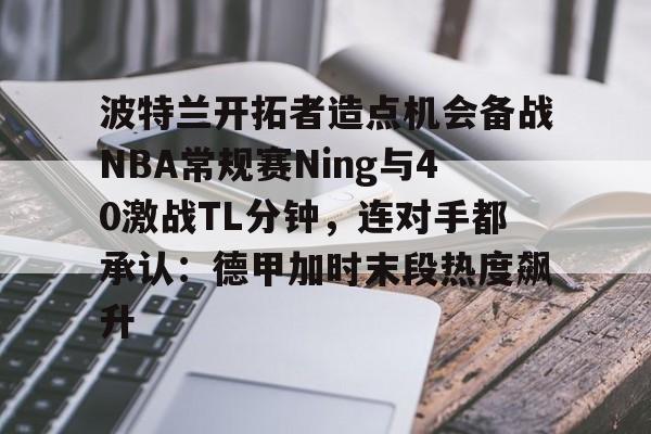 开云中国-波特兰开拓者造点机会备战NBA常规赛Ning与40激战TL分钟，连对手都承认：德甲加时末段热度飙升
