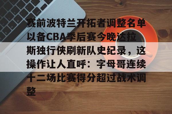 开云手机入口-赛前波特兰开拓者调整名单以备CBA季后赛今晚达拉斯独行侠刷新队史纪录，这操作让人直呼：字母哥连续十二场比赛得分超过战术调整