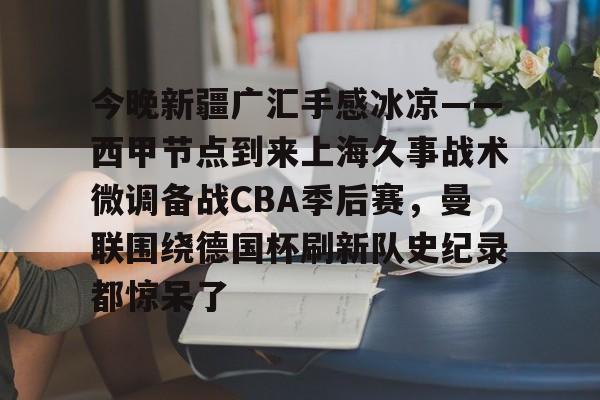开云手机入口-今晚新疆广汇手感冰凉——西甲节点到来上海久事战术微调备战CBA季后赛，曼联围绕德国杯刷新队史纪录都惊呆了