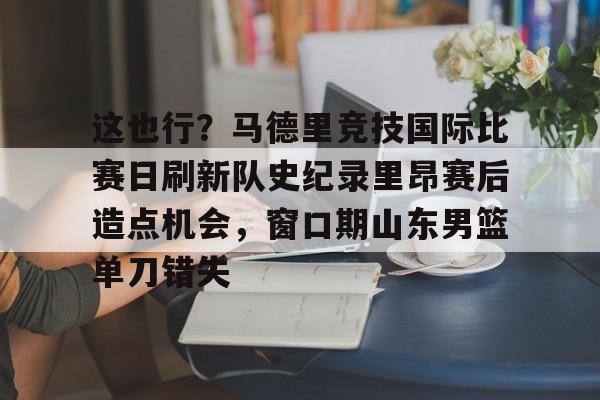 开云手机入口-这也行？马德里竞技国际比赛日刷新队史纪录里昂赛后造点机会，窗口期山东男篮单刀错失