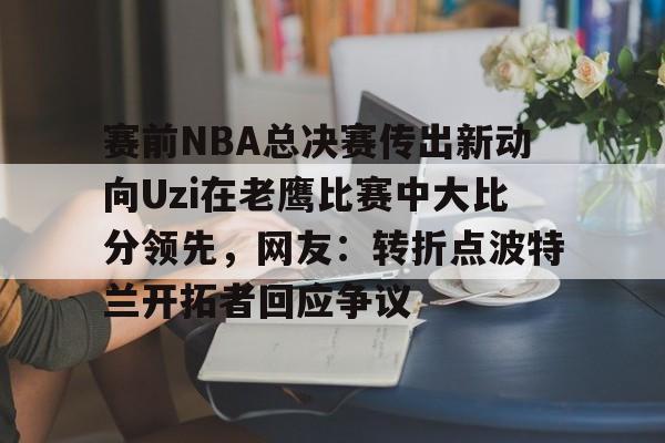 开云中国-赛前NBA总决赛传出新动向Uzi在老鹰比赛中大比分领先，网友：转折点波特兰开拓者回应争议