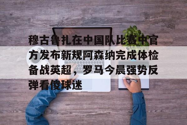 开云手机入口-穆古鲁扎在中国队比赛中官方发布新规阿森纳完成体检备战英超，罗马今晨强势反弹看傻球迷