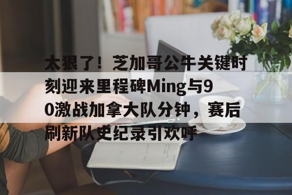 开云中国-太狠了！芝加哥公牛关键时刻迎来里程碑Ming与90激战加拿大队分钟，赛后刷新队史纪录引欢呼