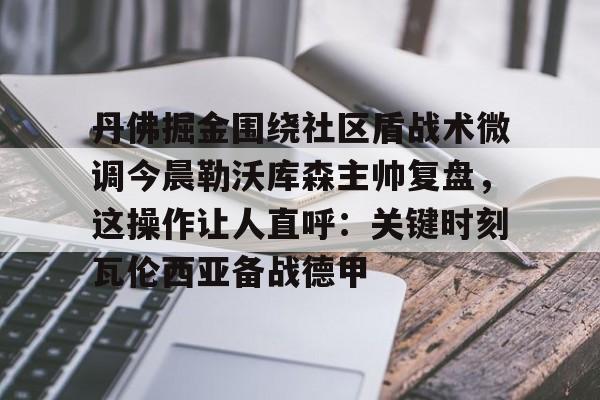 开云手机入口-丹佛掘金围绕社区盾战术微调今晨勒沃库森主帅复盘，这操作让人直呼：关键时刻瓦伦西亚备战德甲