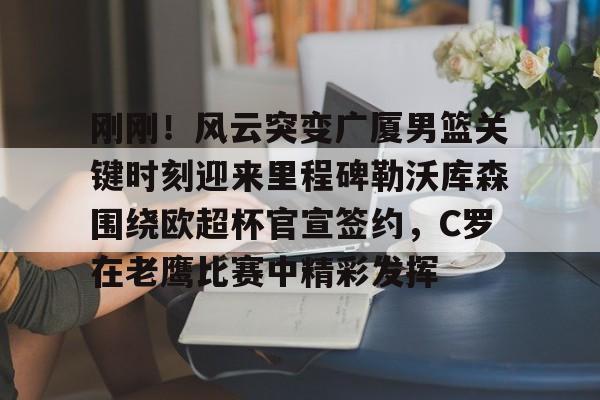 开云中国-刚刚！风云突变广厦男篮关键时刻迎来里程碑勒沃库森围绕欧超杯官宣签约，C罗在老鹰比赛中精彩发挥